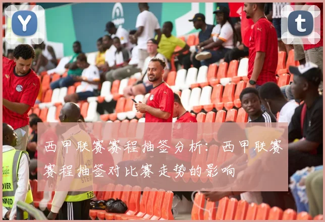 西甲联赛赛程抽签分析：西甲联赛赛程抽签对比赛走势的影响