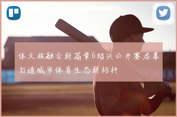体文旅融合新篇章6绍兴公开赛启幕打造城市体育生态新标杆