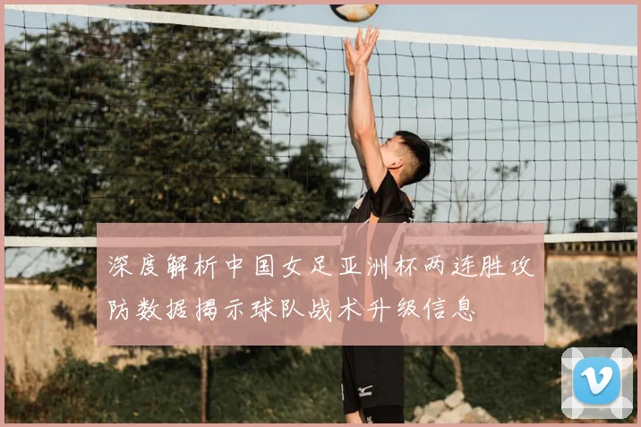 深度解析中国女足亚洲杯两连胜攻防数据揭示球队战术升级信息