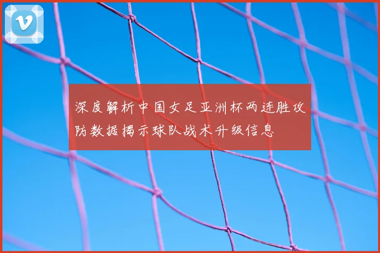 深度解析中国女足亚洲杯两连胜攻防数据揭示球队战术升级信息